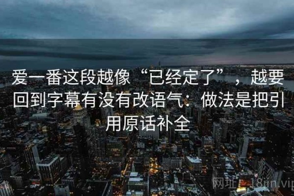 爱一番这段越像“已经定了”，越要回到字幕有没有改语气：做法是把引用原话补全