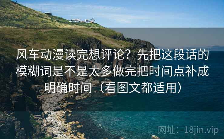 风车动漫读完想评论？先把这段话的模糊词是不是太多做完把时间点补成明确时间（看图文都适用）