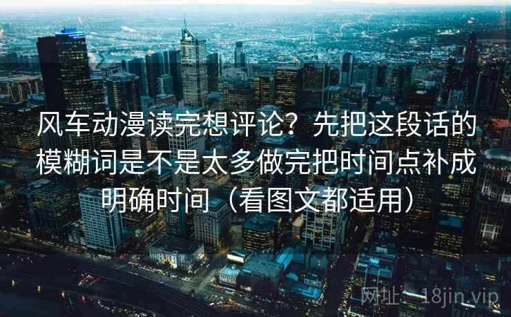风车动漫读完想评论？先把这段话的模糊词是不是太多做完把时间点补成明确时间（看图文都适用）