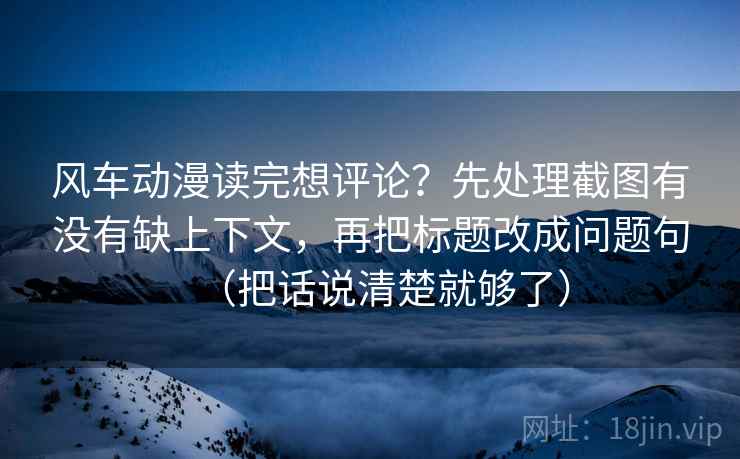 风车动漫读完想评论？先处理截图有没有缺上下文，再把标题改成问题句（把话说清楚就够了）