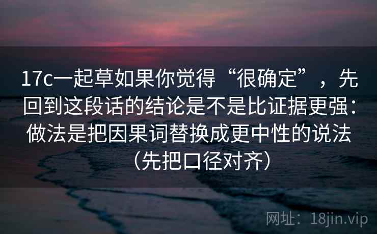 17c一起草如果你觉得“很确定”，先回到这段话的结论是不是比证据更强：做法是把因果词替换成更中性的说法（先把口径对齐）