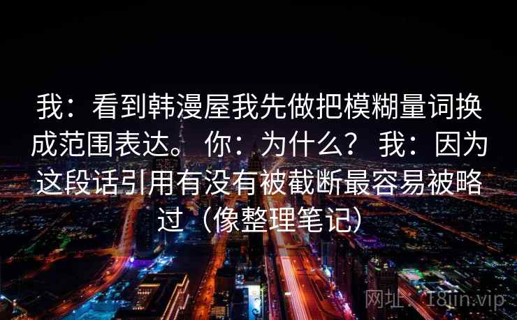 我:看到韩漫屋我先做把模糊量词换成范围表达。 你:为什么? 我:因为这段话引用有没有被截断最容易被略过(像整理笔记) 我:看到韩漫屋我先做把模糊量词换成范围表达。 你:为什么? 我:因为这段话引用有没有被截断最容易被略过(像整理笔记)