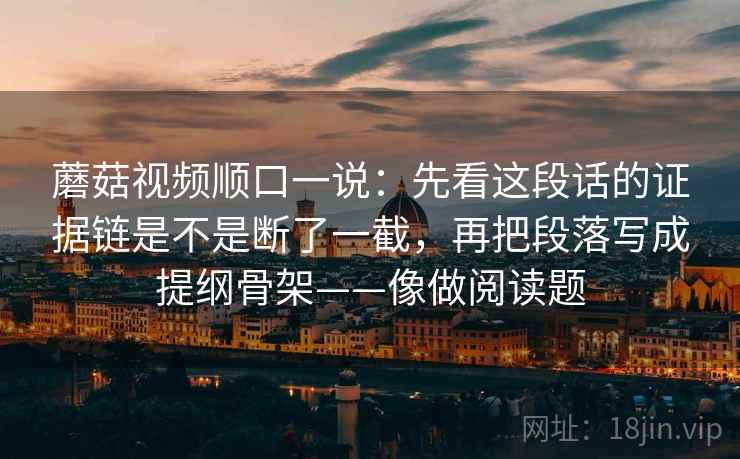 蘑菇视频顺口一说：先看这段话的证据链是不是断了一截，再把段落写成提纲骨架——像做阅读题