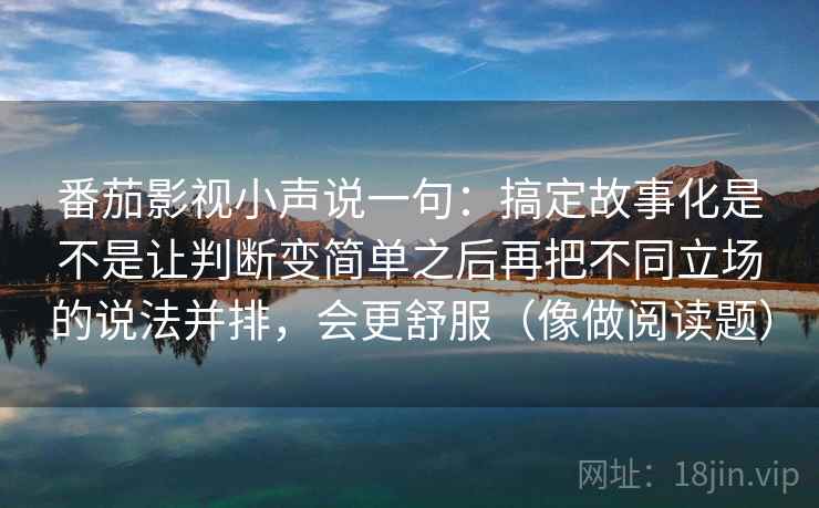 番茄影视小声说一句:搞定故事化是不是让判断变简单之后再把不同立场的说法并排,会更舒服(像做阅读题) 番茄影视小声说一句:搞定故事化是不是让判断变简单之后再把不同立场的说法并排,会更舒服(像做阅读题)