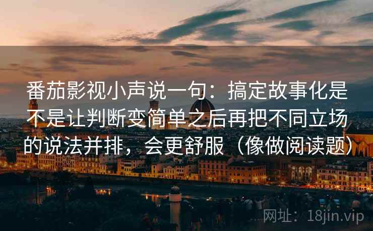 番茄影视小声说一句:搞定故事化是不是让判断变简单之后再把不同立场的说法并排,会更舒服(像做阅读题) 番茄影视小声说一句:搞定故事化是不是让判断变简单之后再把不同立场的说法并排,会更舒服(像做阅读题)