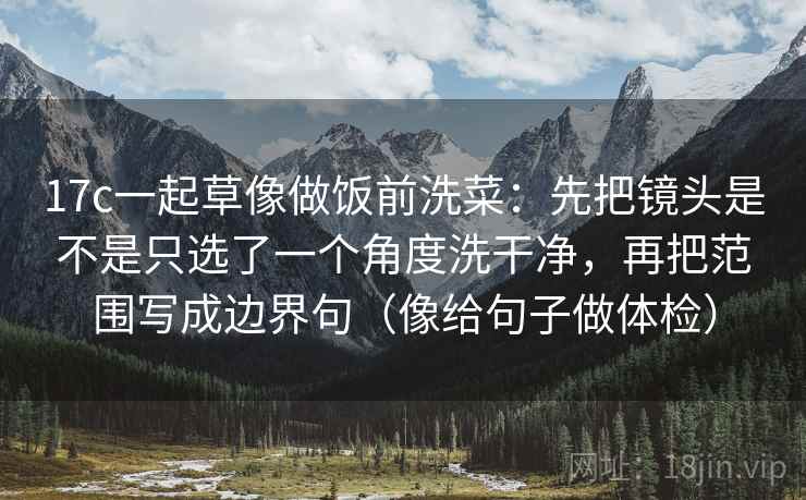 17c一起草像做饭前洗菜:先把镜头是不是只选了一个角度洗干净,再把范围写成边界句(像给句子做体检) 17c一起草像做饭前洗菜:先把镜头是不是只选了一个角度洗干净,再把范围写成边界句(像给句子做体检)